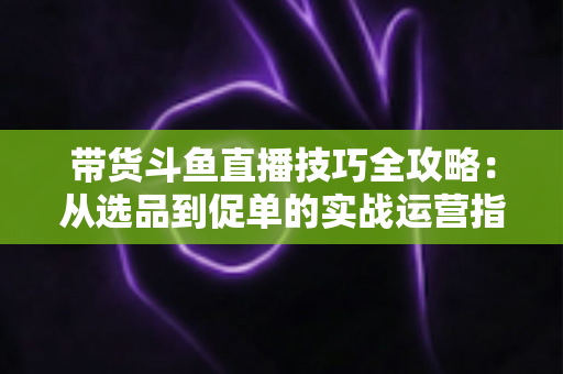 带货斗鱼直播技巧全攻略：从选品到促单的实战运营指南