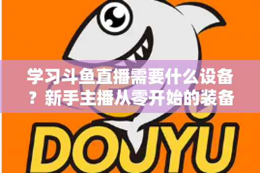 学习斗鱼直播需要什么设备?新手主播从零开始的装备配置全攻略 学习斗鱼直播需要什么设备?新手主播从零开始的装备配置全攻略