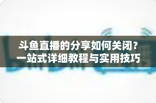 斗鱼直播的分享如何关闭?一站式详细教程与实用技巧全解析 斗鱼直播的分享如何关闭?一站式详细教程与实用技巧全解析