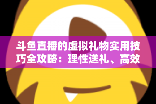 斗鱼直播的虚拟礼物实用技巧全攻略:理性送礼、高效互动与主播增收指南 斗鱼直播的虚拟礼物实用技巧全攻略:理性送礼、高效互动与主播增收指南