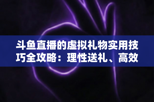 斗鱼直播的虚拟礼物实用技巧全攻略:理性送礼、高效互动与主播增收指南 斗鱼直播的虚拟礼物实用技巧全攻略:理性送礼、高效互动与主播增收指南
