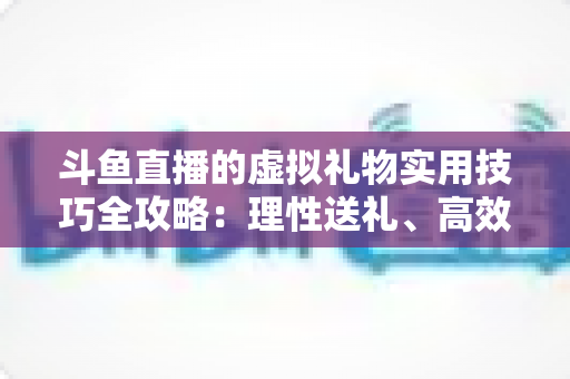 斗鱼直播的虚拟礼物实用技巧全攻略:理性送礼、高效互动与主播增收指南 斗鱼直播的虚拟礼物实用技巧全攻略:理性送礼、高效互动与主播增收指南