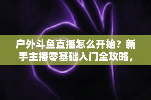 户外斗鱼直播怎么开始？新手主播零基础入门全攻略，看完就能开播