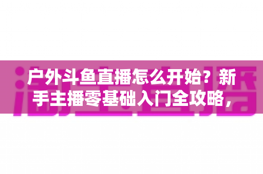 户外斗鱼直播怎么开始？新手主播零基础入门全攻略，看完就能开播