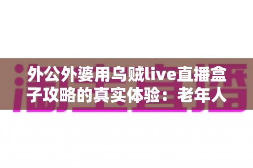 外公外婆用乌贼live直播盒子攻略的真实体验：老年人也能轻松上手的居家直播新生活