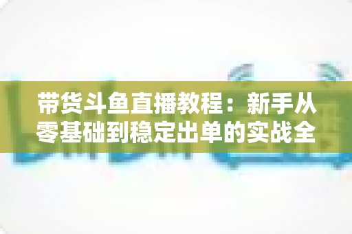 带货斗鱼直播教程:新手从零基础到稳定出单的实战全攻略 带货斗鱼直播教程:新手从零基础到稳定出单的实战全攻略