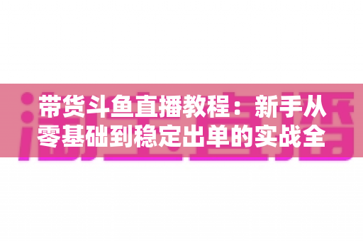 带货斗鱼直播教程:新手从零基础到稳定出单的实战全攻略 带货斗鱼直播教程:新手从零基础到稳定出单的实战全攻略
