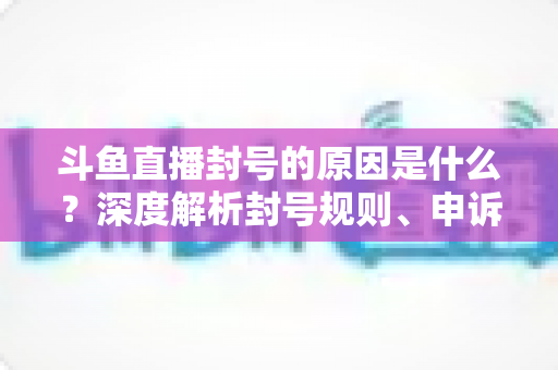 斗鱼直播封号的原因是什么?深度解析封号规则、申诉方法与预防指南 斗鱼直播封号的原因是什么?深度解析封号规则、申诉方法与预防指南