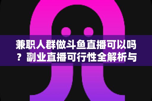 兼职人群做斗鱼直播可以吗？副业直播可行性全解析与新手实操指南