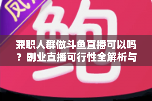 兼职人群做斗鱼直播可以吗？副业直播可行性全解析与新手实操指南