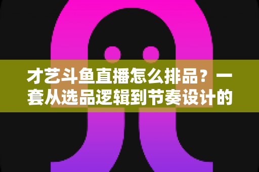 才艺斗鱼直播怎么排品?一套从选品逻辑到节奏设计的全链路实战指南 才艺斗鱼直播怎么排品?一套从选品逻辑到节奏设计的全链路实战指南