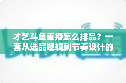 才艺斗鱼直播怎么排品?一套从选品逻辑到节奏设计的全链路实战指南 才艺斗鱼直播怎么排品?一套从选品逻辑到节奏设计的全链路实战指南