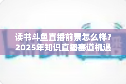 读书斗鱼直播前景怎么样?2025年知识直播赛道机遇、挑战与变现全解析 读书斗鱼直播前景怎么样?2025年知识直播赛道机遇、挑战与变现全解析