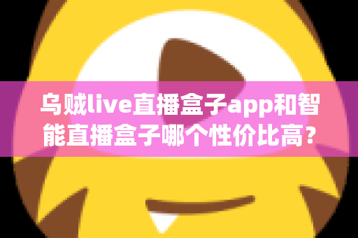 乌贼live直播盒子app和智能直播盒子哪个性价比高?深度对比评测与避坑选购指南全解析 乌贼live直播盒子app和智能直播盒子哪个性价比高?深度对比评测与避坑选购指南全解析