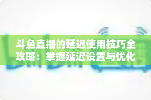 斗鱼直播的延迟使用技巧全攻略：掌握延迟设置与优化方法，轻松打造流畅稳定的高质量直播间