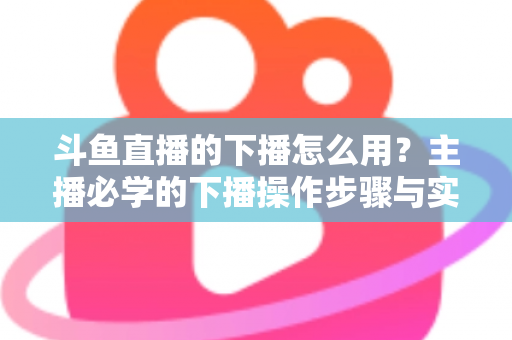 斗鱼直播的下播怎么用？主播必学的下播操作步骤与实用技巧全攻略