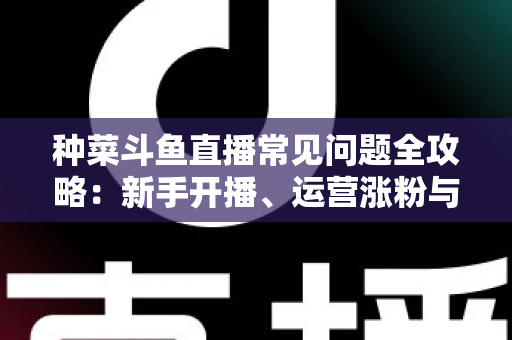 种菜斗鱼直播常见问题全攻略：新手开播、运营涨粉与变现避坑一站式指南
