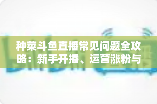 种菜斗鱼直播常见问题全攻略：新手开播、运营涨粉与变现避坑一站式指南