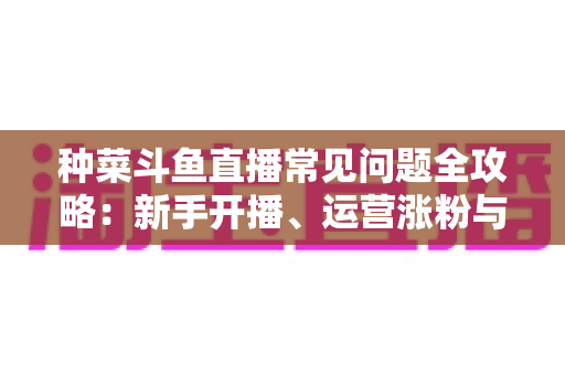 种菜斗鱼直播常见问题全攻略：新手开播、运营涨粉与变现避坑一站式指南