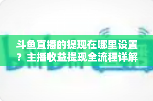 斗鱼直播的提现在哪里设置?主播收益提现全流程详解与实用指南 斗鱼直播的提现在哪里设置?主播收益提现全流程详解与实用指南