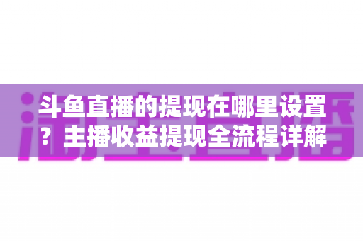 斗鱼直播的提现在哪里设置?主播收益提现全流程详解与实用指南 斗鱼直播的提现在哪里设置?主播收益提现全流程详解与实用指南