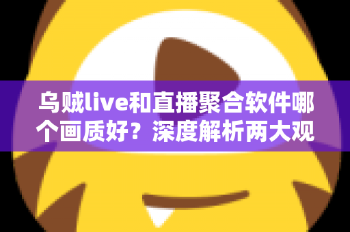 乌贼live和直播聚合软件哪个画质好？深度解析两大观看方式的画质差异与选择指南