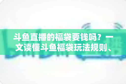 斗鱼直播的福袋要钱吗？一文读懂斗鱼福袋玩法规则、费用明细与避坑指南