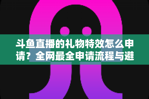 斗鱼直播的礼物特效怎么申请?全网最全申请流程与避坑指南大公开 斗鱼直播的礼物特效怎么申请?全网最全申请流程与避坑指南大公开
