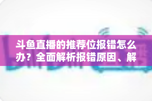 斗鱼直播的推荐位报错怎么办?全面解析报错原因、解决步骤与预防技巧 斗鱼直播的推荐位报错怎么办?全面解析报错原因、解决步骤与预防技巧