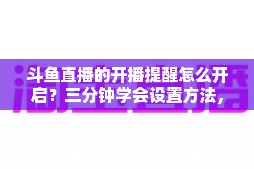 斗鱼直播的开播提醒怎么开启？三分钟学会设置方法，精彩直播一场不错过