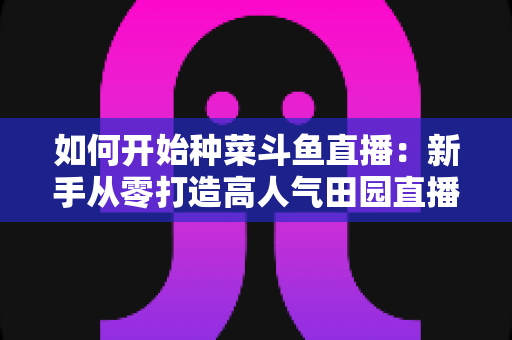 如何开始种菜斗鱼直播:新手从零打造高人气田园直播间的完整实操指南 如何开始种菜斗鱼直播:新手从零打造高人气田园直播间的完整实操指南