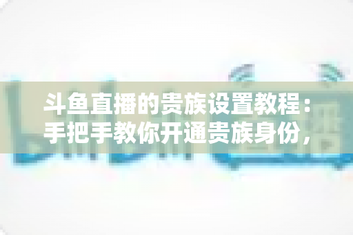 斗鱼直播的贵族设置教程:手把手教你开通贵族身份,快速解锁专属徽章与豪华直播特权 斗鱼直播的贵族设置教程:手把手教你开通贵族身份,快速解锁专属徽章与豪华直播特权