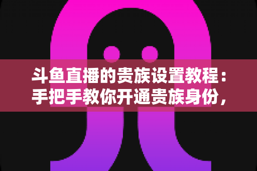 斗鱼直播的贵族设置教程:手把手教你开通贵族身份,快速解锁专属徽章与豪华直播特权 斗鱼直播的贵族设置教程:手把手教你开通贵族身份,快速解锁专属徽章与豪华直播特权