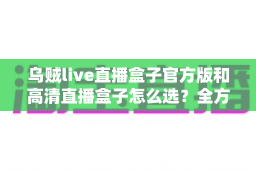 乌贼live直播盒子官方版和高清直播盒子怎么选?全方位选购指南帮你避开所有坑 乌贼live直播盒子官方版和高清直播盒子怎么选?全方位选购指南帮你避开所有坑