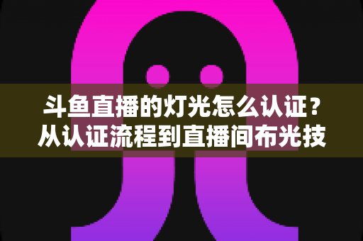 斗鱼直播的灯光怎么认证？从认证流程到直播间布光技巧的全方位实操指南