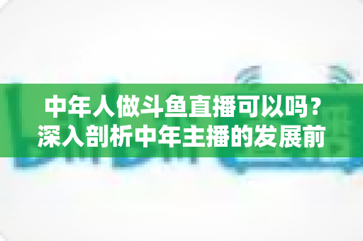 中年人做斗鱼直播可以吗？深入剖析中年主播的发展前景、优势劣势与实战入门攻略
