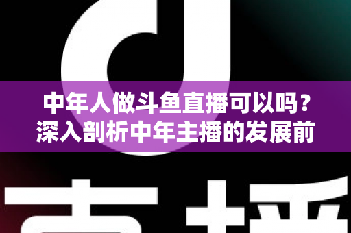 中年人做斗鱼直播可以吗？深入剖析中年主播的发展前景、优势劣势与实战入门攻略