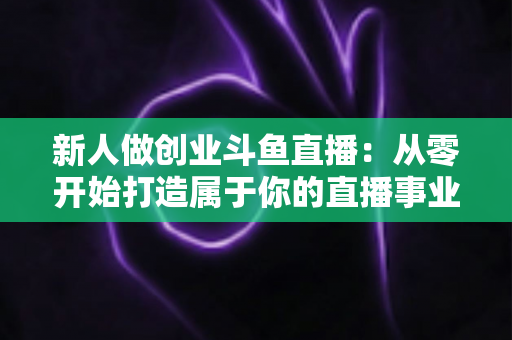 新人做创业斗鱼直播:从零开始打造属于你的直播事业的完整指南 新人做创业斗鱼直播:从零开始打造属于你的直播事业的完整指南