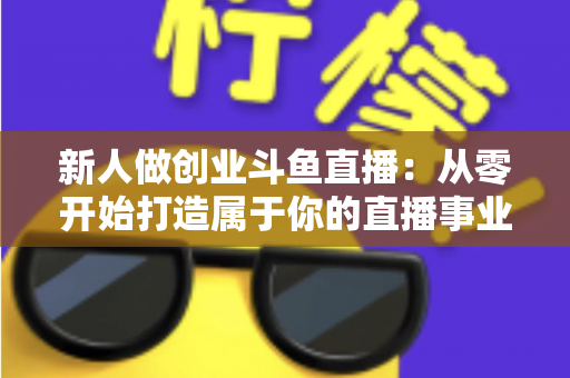 新人做创业斗鱼直播:从零开始打造属于你的直播事业的完整指南 新人做创业斗鱼直播:从零开始打造属于你的直播事业的完整指南