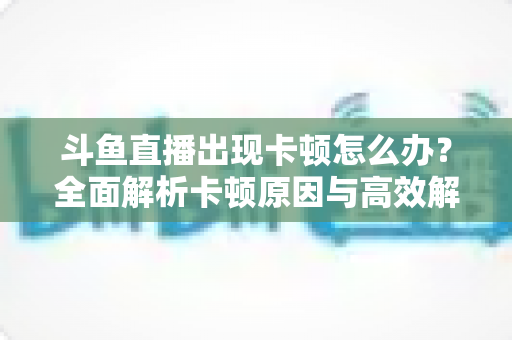 斗鱼直播出现卡顿怎么办?全面解析卡顿原因与高效解决方法大全 斗鱼直播出现卡顿怎么办?全面解析卡顿原因与高效解决方法大全