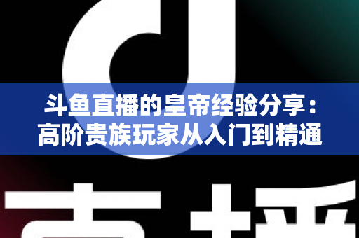 斗鱼直播的皇帝经验分享：高阶贵族玩家从入门到精通的实用攻略
