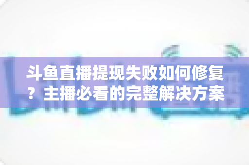 斗鱼直播提现失败如何修复？主播必看的完整解决方案与实用指南