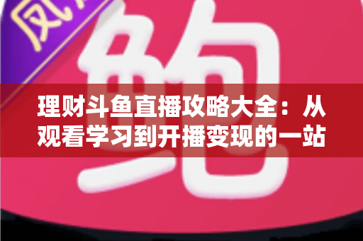 理财斗鱼直播攻略大全：从观看学习到开播变现的一站式实战指南