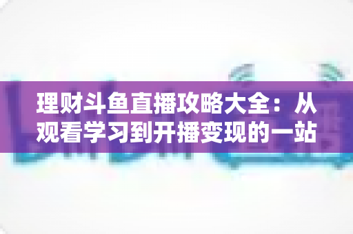 理财斗鱼直播攻略大全：从观看学习到开播变现的一站式实战指南