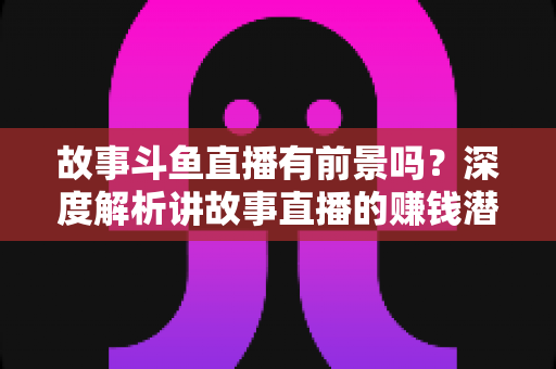 故事斗鱼直播有前景吗?深度解析讲故事直播的赚钱潜力与未来发展 故事斗鱼直播有前景吗?深度解析讲故事直播的赚钱潜力与未来发展