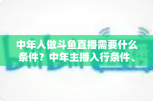 中年人做斗鱼直播需要什么条件?中年主播入行条件、设备清单与成功逆袭全攻略 中年人做斗鱼直播需要什么条件?中年主播入行条件、设备清单与成功逆袭全攻略