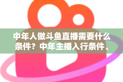 中年人做斗鱼直播需要什么条件?中年主播入行条件、设备清单与成功逆袭全攻略 中年人做斗鱼直播需要什么条件?中年主播入行条件、设备清单与成功逆袭全攻略
