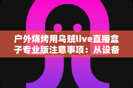 户外烧烤用乌贼live直播盒子专业版注意事项:从设备到安全的全流程避坑指南 户外烧烤用乌贼live直播盒子专业版注意事项:从设备到安全的全流程避坑指南