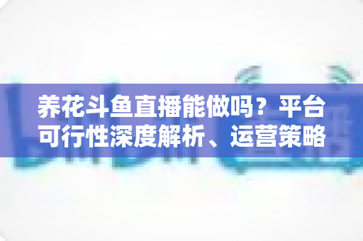 养花斗鱼直播能做吗？平台可行性深度解析、运营策略与变现路径全指南