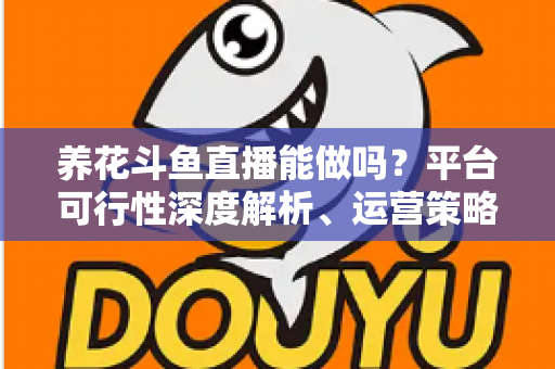 养花斗鱼直播能做吗？平台可行性深度解析、运营策略与变现路径全指南